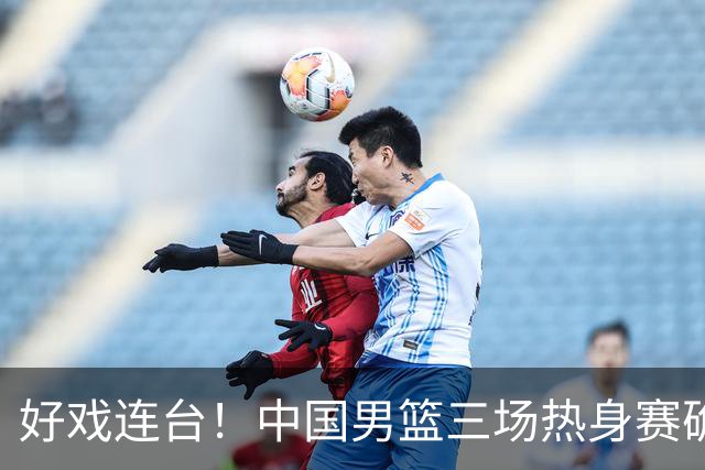 好戏连台！中国男篮三场热身赛确定，阵容升级迎战欧美非劲旅