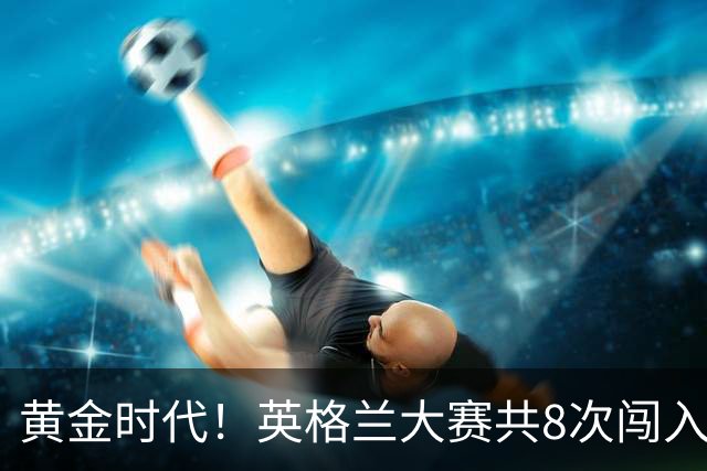 黄金时代！英格兰大赛共8次闯入4强 近8年5届4进半决赛